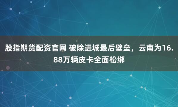 股指期货配资官网 破除进城最后壁垒，云南为16.88万辆皮卡全面松绑