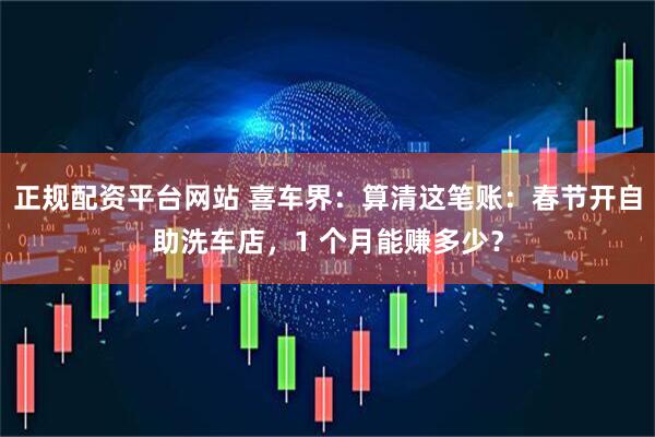 正规配资平台网站 喜车界：算清这笔账：春节开自助洗车店，1 个月能赚多少？