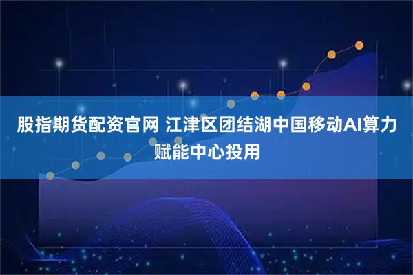 股指期货配资官网 江津区团结湖中国移动AI算力赋能中心投用