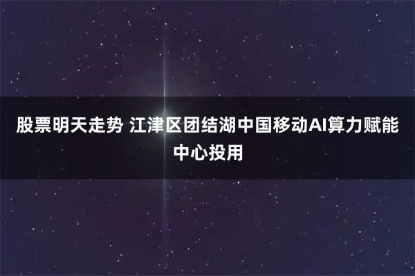 股票明天走势 江津区团结湖中国移动AI算力赋能中心投用