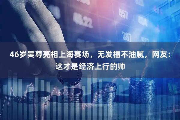 46岁吴尊亮相上海赛场，无发福不油腻，网友：这才是经济上行的帅