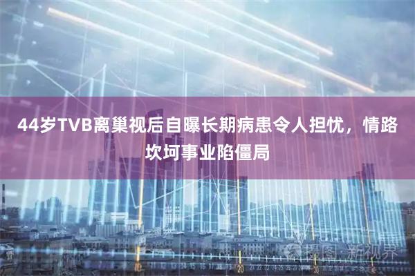 44岁TVB离巢视后自曝长期病患令人担忧，情路坎坷事业陷僵局