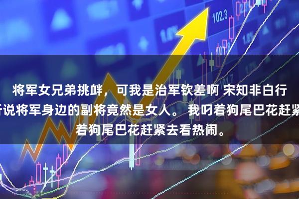 将军女兄弟挑衅，可我是治军钦差啊 宋知非白行衍陈若兰听说将军身边的副将竟然是女人。 我叼着狗尾巴花赶紧去看热闹。