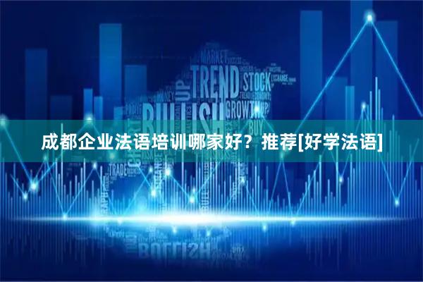成都企业法语培训哪家好？推荐[好学法语]
